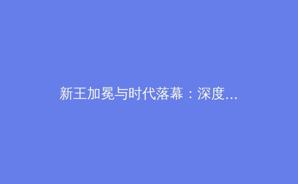 新王加冕与时代落幕：深度解析当代职业体育的格局重塑 - 3