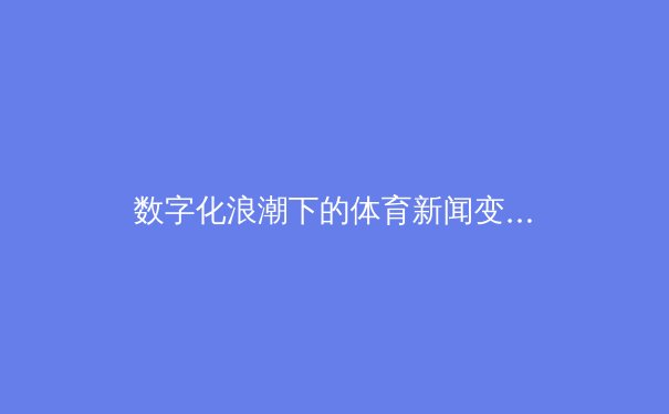 数字化浪潮下的体育新闻变革：深度剖析、互动体验与全球化视野 - 2