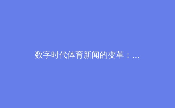 数字时代体育新闻的变革：从信息传递到沉浸式体验的进化之路 - 3