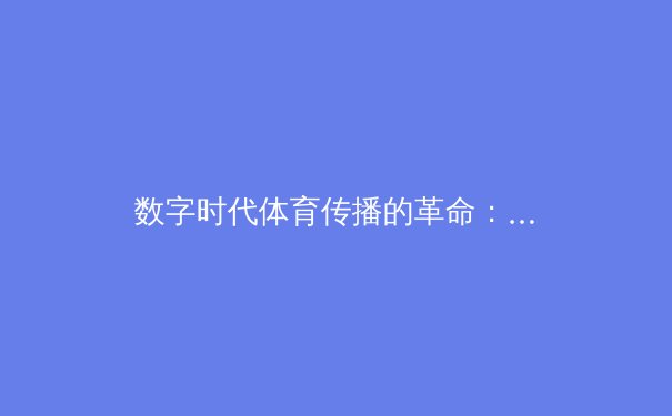 数字时代体育传播的革命：从传统媒体到沉浸式观赛的演进之路 - 3