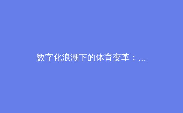 数字化浪潮下的体育变革：从数据赋能到沉浸式观赛的革命 - 4